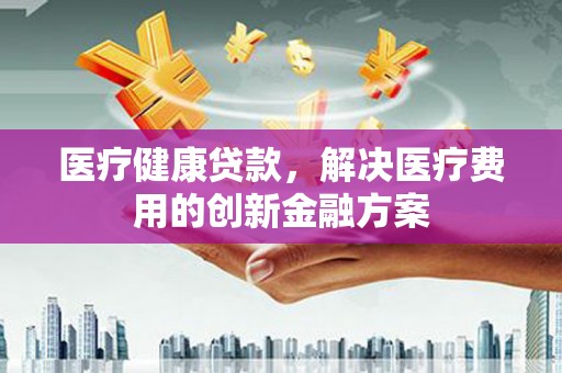 柳营医疗健康贷款，解决医疗费用的创新金融方案